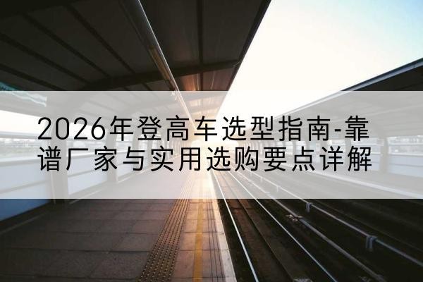 曲水登高车厂家推荐-2026年登高车选型指南-靠谱厂家与实用选购要点详解