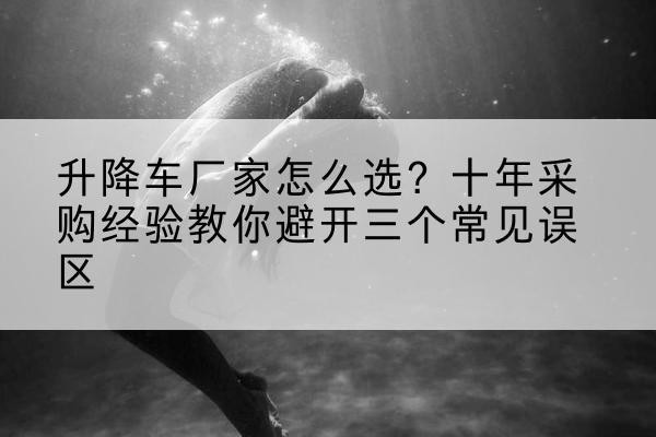 曲水升降车厂家-怎么选?十年采购经验教你避开三个常见误区
