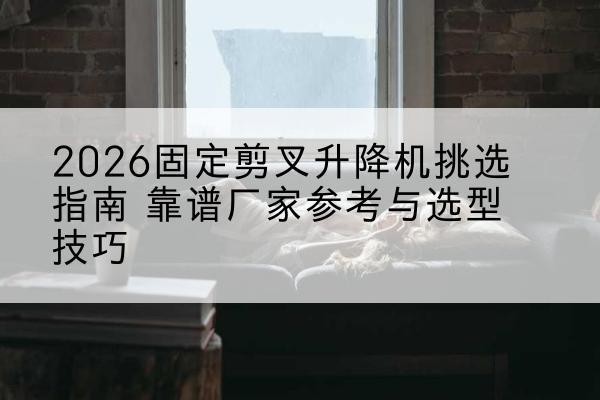 曲水固定剪叉升降机厂家推荐-2026固定剪叉升降机挑选指南 靠谱厂家参考与选型技巧