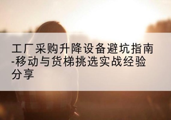 曲水移动式升降机怎么选-工厂采购升降设备避坑指南-移动与货梯挑选实战经验分享