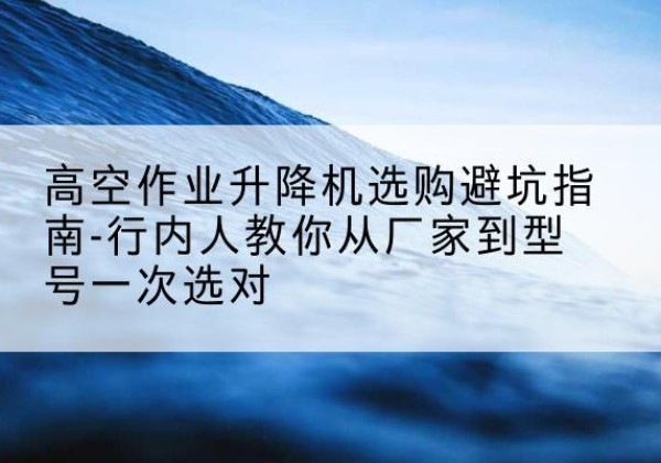 曲水升降平台厂家-高空作业升降机选购避坑指南-行内人教你从厂家到型号一次选对