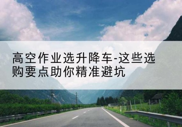 曲水升降车厂家-高空作业选升降车-这些选购要点助你*避坑