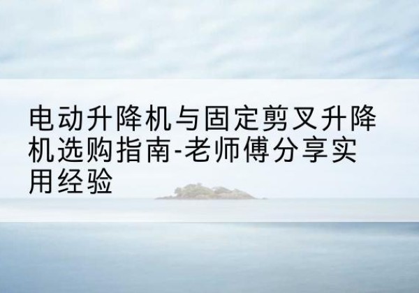 曲水电动升降机怎么选-电动升降机与固定剪叉升降机选购指南-老师傅分享实用经验