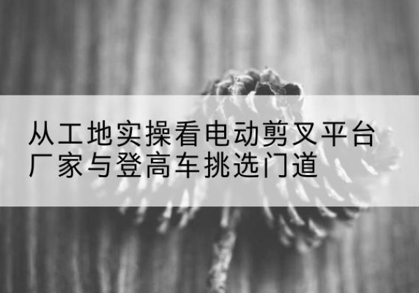 曲水电动剪叉升降平台厂家-从工地实操看电动剪叉平台厂家与登高车挑选门道