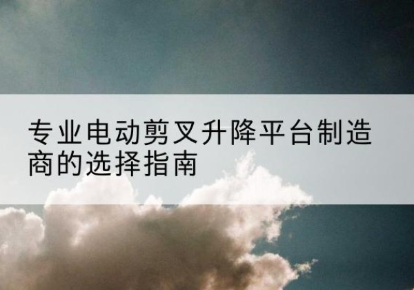 曲水电动剪叉升降平台厂家-专业电动剪叉升降平台制造商的选择指南
